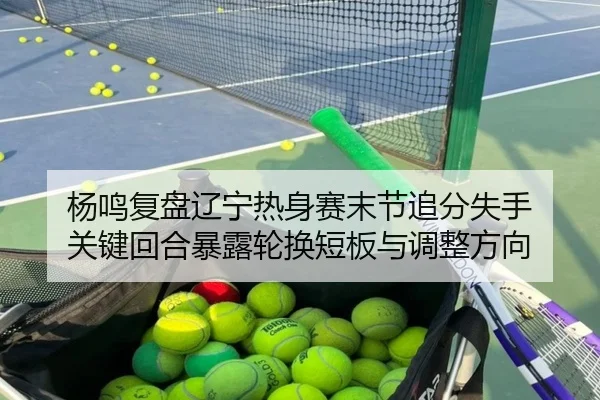 杨鸣复盘辽宁热身赛末节追分失手 关键回合暴露轮换短板与调整方向
